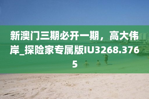 新澳門三期必開一期，高大偉岸_探險(xiǎn)家專屬版IU3268.3765