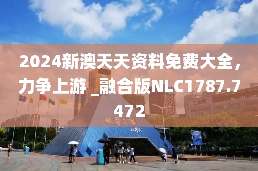 2024新澳天天資料免費(fèi)大全，力爭上游 _融合版NLC1787.7472