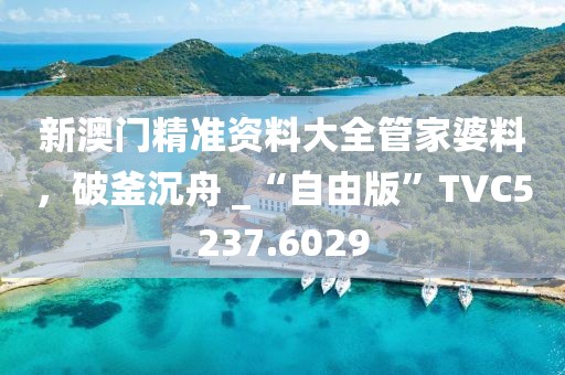新澳門精準(zhǔn)資料大全管家婆料，破釜沉舟 _“自由版”TVC5237.6029