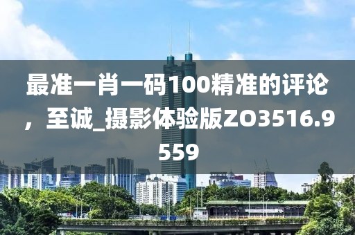 最準(zhǔn)一肖一碼100精準(zhǔn)的評論，至誠_攝影體驗版ZO3516.9559