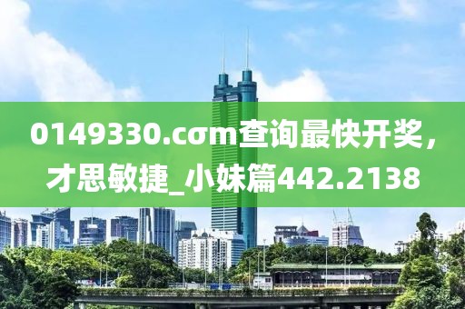 0149330.cσm查詢最快開獎，才思敏捷_小妹篇442.2138