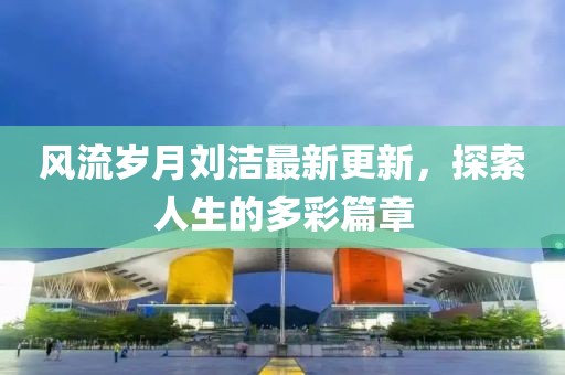 風流歲月劉潔最新更新，探索人生的多彩篇章