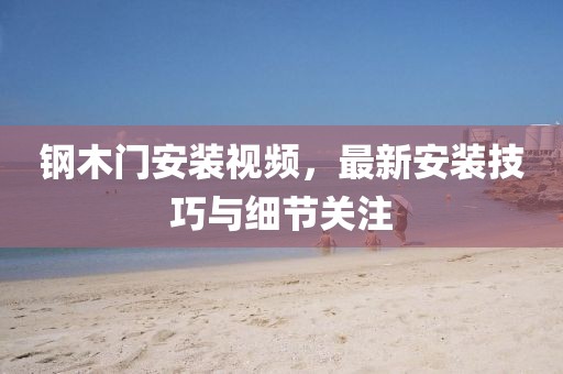 鋼木門安裝視頻，最新安裝技巧與細節(jié)關(guān)注