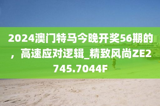 2024澳門(mén)特馬今晚開(kāi)獎(jiǎng)56期的，高速應(yīng)對(duì)邏輯_精致風(fēng)尚ZE2745.7044F