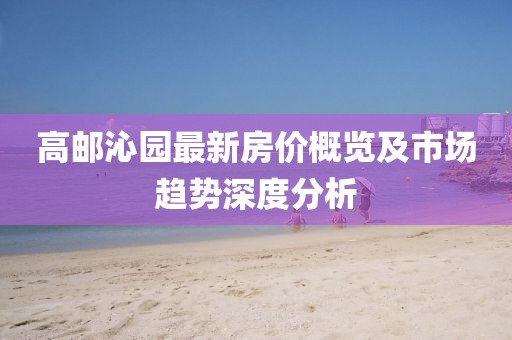 高郵沁園最新房價概覽及市場趨勢深度分析
