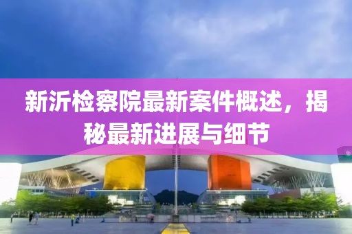 新沂檢察院最新案件概述，揭秘最新進(jìn)展與細(xì)節(jié)