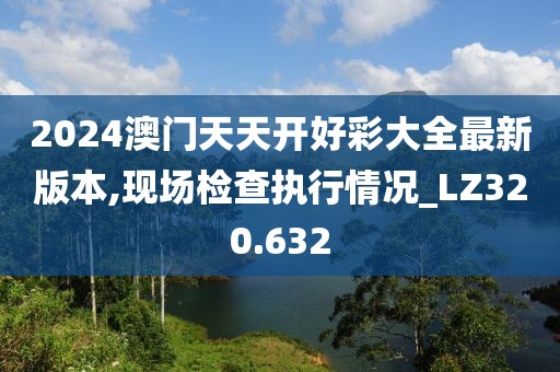 2024澳門天天開好彩大全最新版本,現(xiàn)場(chǎng)檢查執(zhí)行情況_LZ320.632