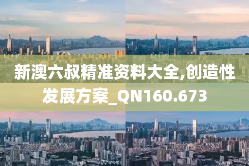 新澳六叔精準(zhǔn)資料大全,創(chuàng)造性發(fā)展方案_QN160.673