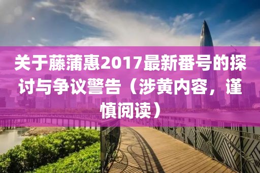關(guān)于藤蒲惠2017最新番號的探討與爭議警告（涉黃內(nèi)容，謹慎閱讀）