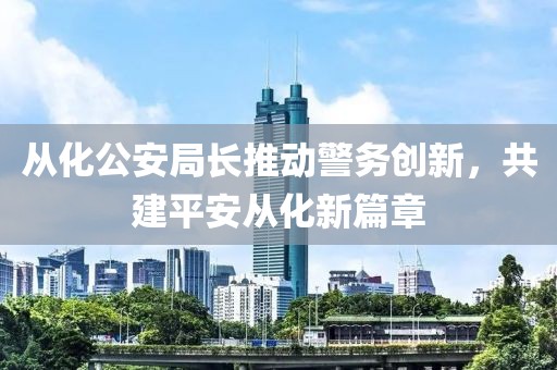 從化公安局長(zhǎng)推動(dòng)警務(wù)創(chuàng)新，共建平安從化新篇章