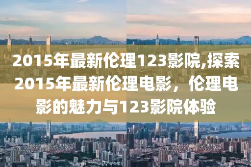 2015年最新倫理123影院,探索2015年最新倫理電影，倫理電影的魅力與123影院體驗