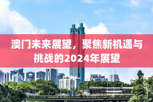 澳門未來展望，聚焦新機(jī)遇與挑戰(zhàn)的2024年展望