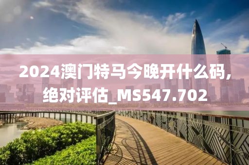 2024澳門特馬今晚開什么碼,絕對評估_MS547.702