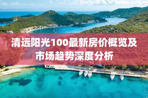 清遠(yuǎn)陽光100最新房價(jià)概覽及市場趨勢深度分析