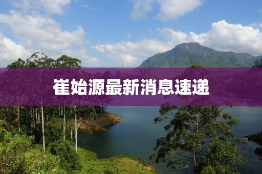崔始源最新消息速遞