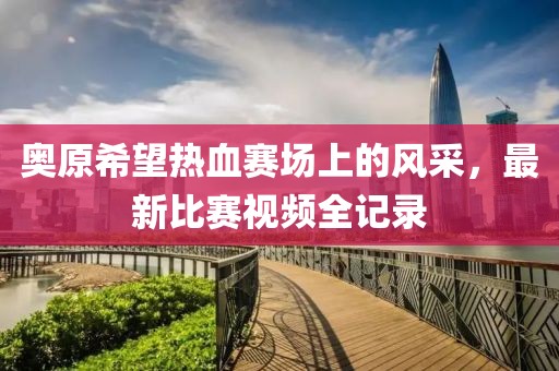 奧原希望熱血賽場(chǎng)上的風(fēng)采，最新比賽視頻全記錄