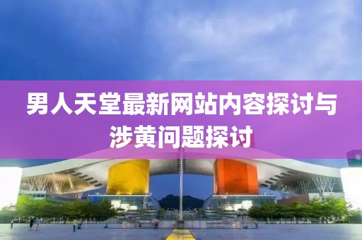 男人天堂最新網(wǎng)站內(nèi)容探討與涉黃問題探討