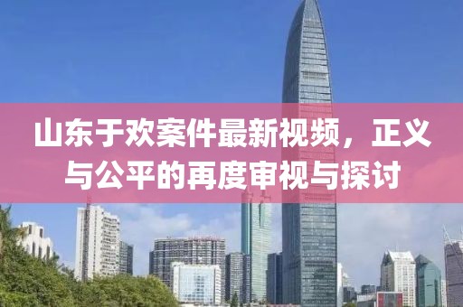 山東于歡案件最新視頻，正義與公平的再度審視與探討