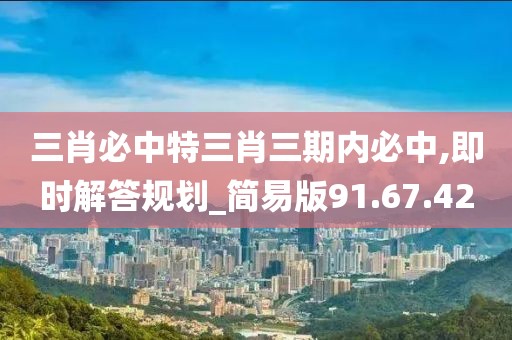 三肖必中特三肖三期內必中,即時解答規(guī)劃_簡易版91.67.42