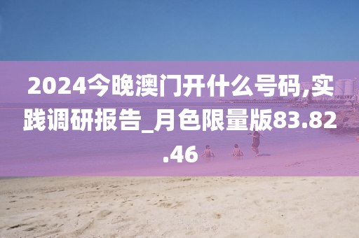 2024今晚澳門開什么號碼,實踐調(diào)研報告_月色限量版83.82.46
