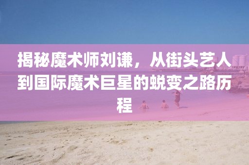 揭秘魔術(shù)師劉謙，從街頭藝人到國際魔術(shù)巨星的蛻變之路歷程