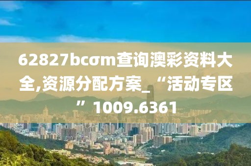 62827bcσm查詢澳彩資料大全,資源分配方案_“活動專區(qū)”1009.6361