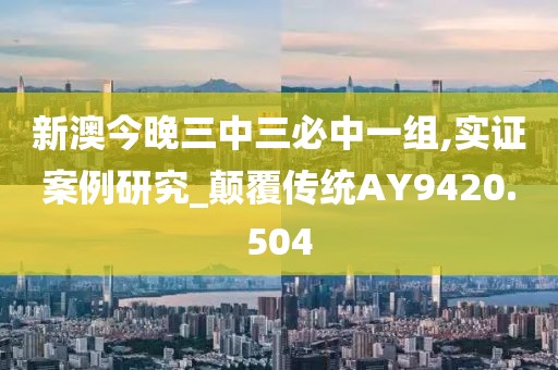 新澳今晚三中三必中一組,實(shí)證案例研究_顛覆傳統(tǒng)AY9420.504