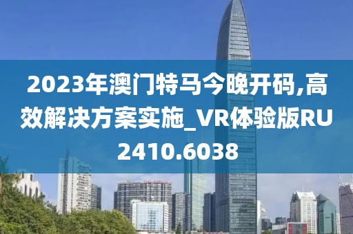 2023年澳門特馬今晚開(kāi)碼,高效解決方案實(shí)施_VR體驗(yàn)版RU2410.6038