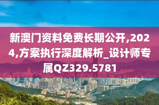 新澳門資料免費長期公開,2024,方案執(zhí)行深度解析_設(shè)計師專屬Q(mào)Z329.5781
