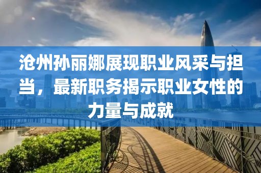 滄州孫麗娜展現(xiàn)職業(yè)風(fēng)采與擔(dān)當(dāng)，最新職務(wù)揭示職業(yè)女性的力量與成就