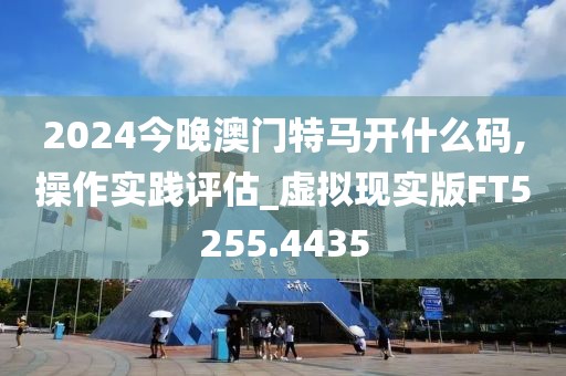 2024今晚澳門特馬開什么碼,操作實踐評估_虛擬現(xiàn)實版FT5255.4435