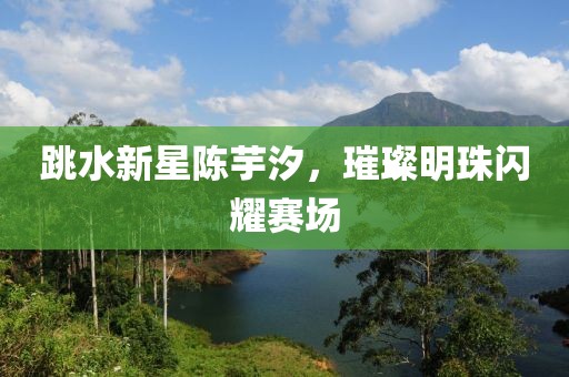 跳水新星陳芋汐，璀璨明珠閃耀賽場