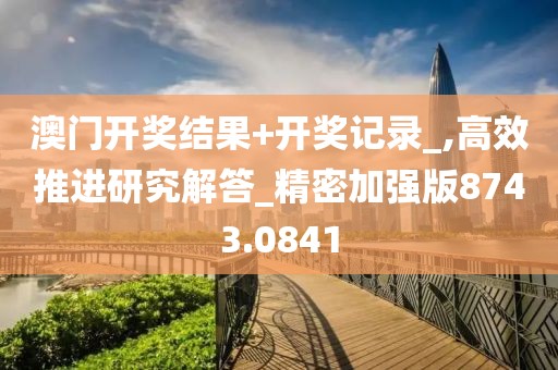 澳門開獎結(jié)果+開獎記錄_,高效推進(jìn)研究解答_精密加強(qiáng)版8743.0841