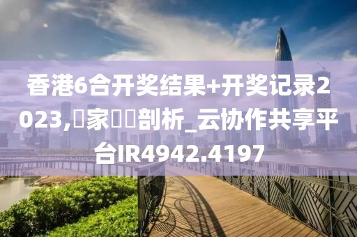香港6合開獎結果+開獎記錄2023,專家觀點剖析_云協(xié)作共享平臺IR4942.4197