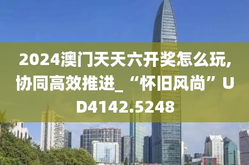 2024澳門天天六開獎怎么玩,協同高效推進_“懷舊風尚”UD4142.5248
