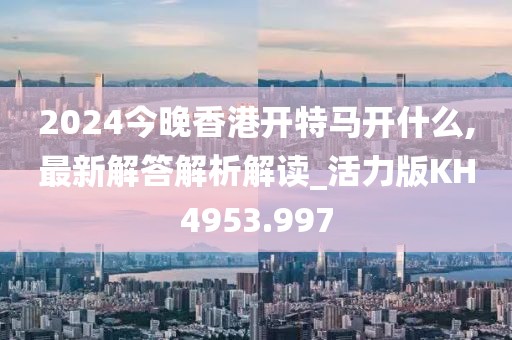 2024今晚香港開(kāi)特馬開(kāi)什么,最新解答解析解讀_活力版KH4953.997