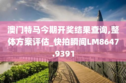澳門特馬今期開獎結(jié)果查詢,整體方案評估_快拍瞬間LM8647.9391