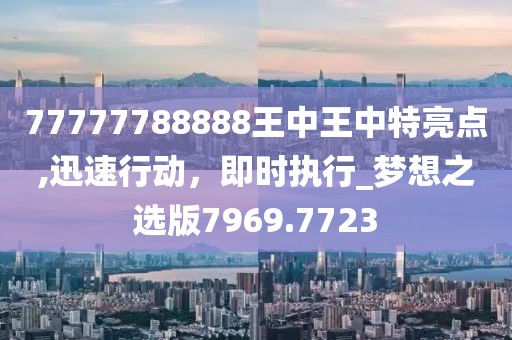 77777788888王中王中特亮點,迅速行動，即時執(zhí)行_夢想之選版7969.7723