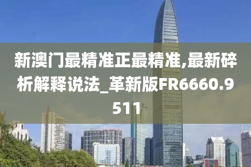 新澳門最精準正最精準,最新碎析解釋說法_革新版FR6660.9511