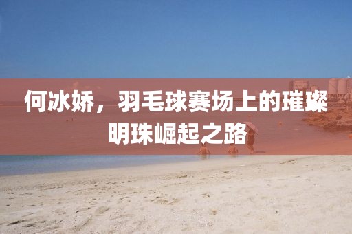 何冰嬌，羽毛球賽場上的璀璨明珠崛起之路