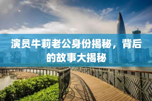 演員牛莉老公身份揭秘，背后的故事大揭秘