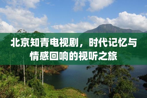 北京知青電視劇，時代記憶與情感回響的視聽之旅