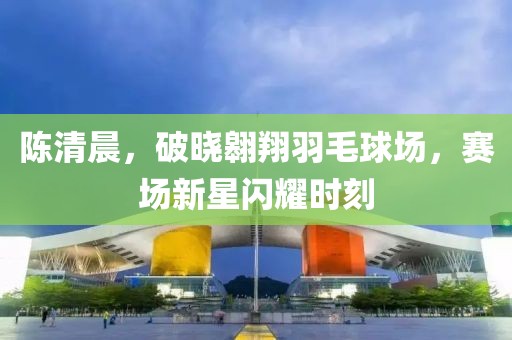 陳清晨，破曉翱翔羽毛球場，賽場新星閃耀時刻