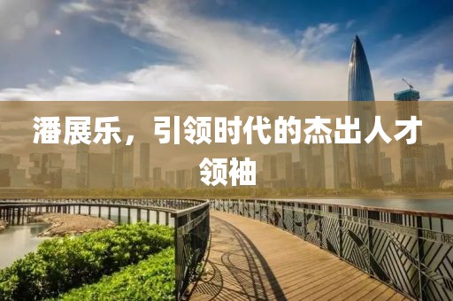 潘展樂(lè)，引領(lǐng)時(shí)代的杰出人才領(lǐng)袖