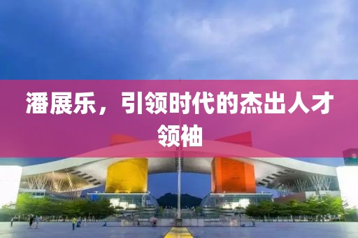 潘展樂，引領(lǐng)時代的杰出人才領(lǐng)袖
