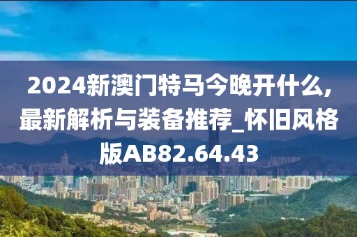 2024新澳門特馬今晚開什么,最新解析與裝備推薦_懷舊風(fēng)格版AB82.64.43
