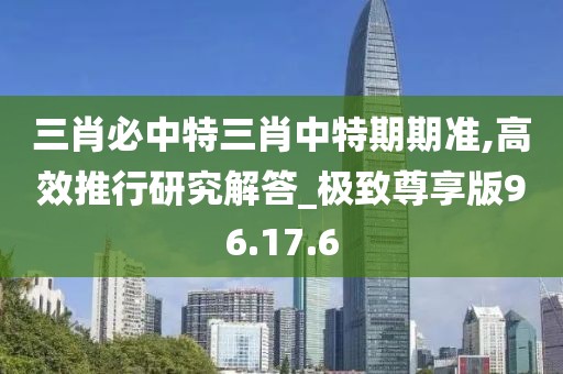 三肖必中特三肖中特期期準(zhǔn),高效推行研究解答_極致尊享版96.17.6