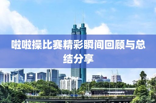 啦啦操比賽精彩瞬間回顧與總結(jié)分享