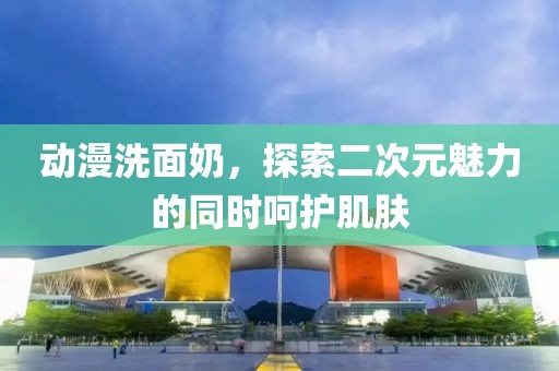 動漫洗面奶，探索二次元魅力的同時呵護肌膚