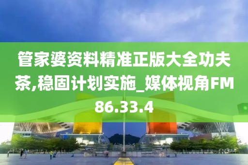 管家婆資料精準(zhǔn)正版大全功夫茶,穩(wěn)固計劃實施_媒體視角FM86.33.4